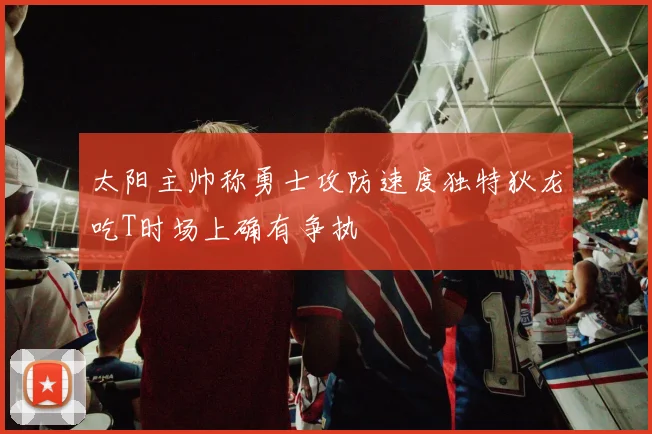 太阳主帅称勇士攻防速度独特狄龙吃T时场上确有争执