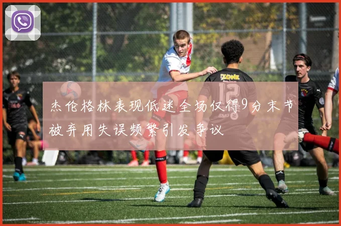 杰伦格林表现低迷全场仅得9分末节被弃用失误频繁引发争议