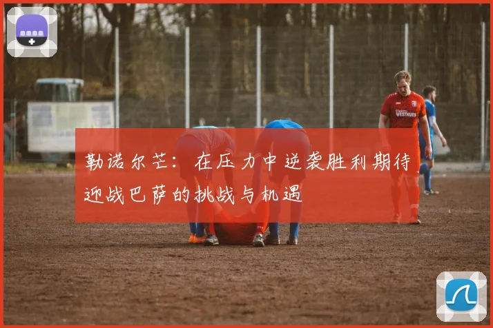 勒诺尔芒：在压力中逆袭胜利期待迎战巴萨的挑战与机遇