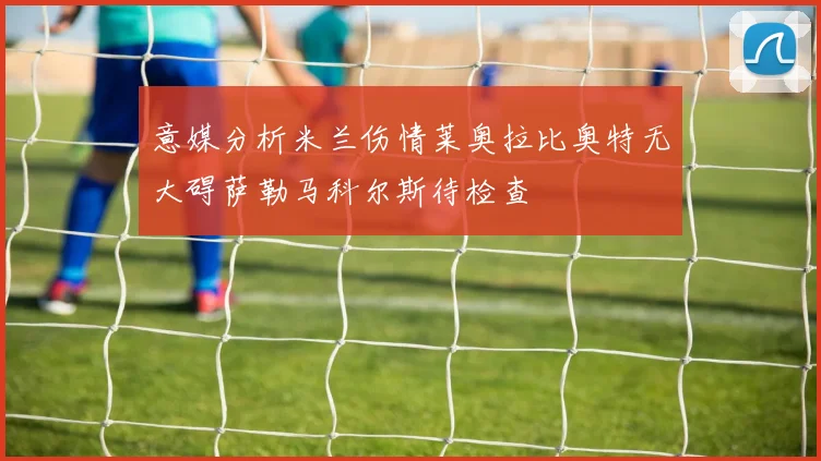 意媒分析米兰伤情莱奥拉比奥特无大碍萨勒马科尔斯待检查