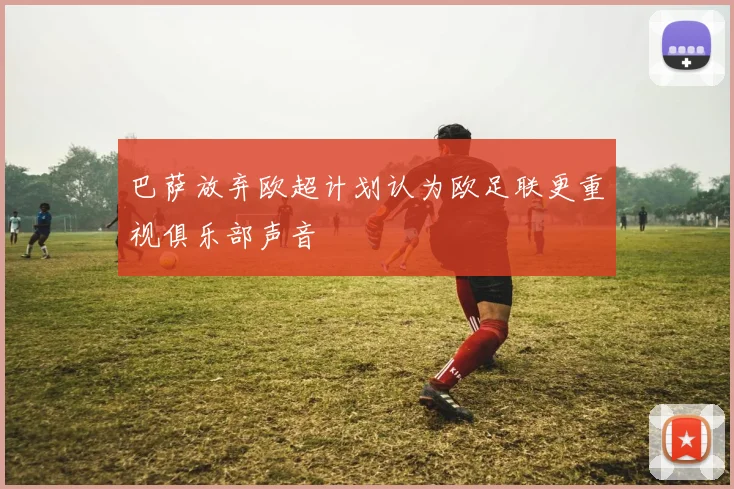 巴萨放弃欧超计划认为欧足联更重视俱乐部声音