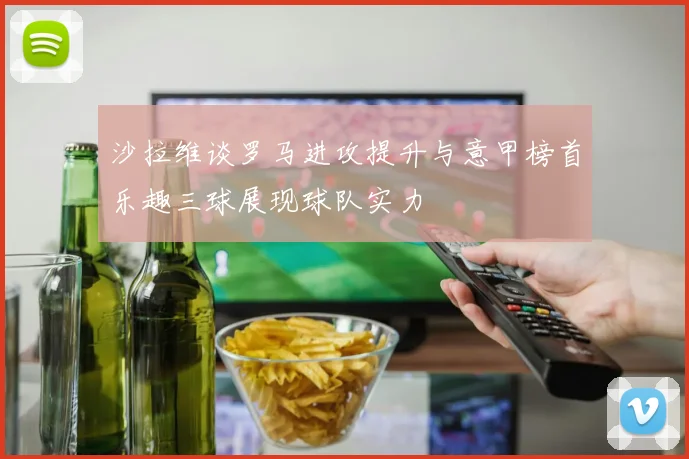 沙拉维谈罗马进攻提升与意甲榜首乐趣三球展现球队实力