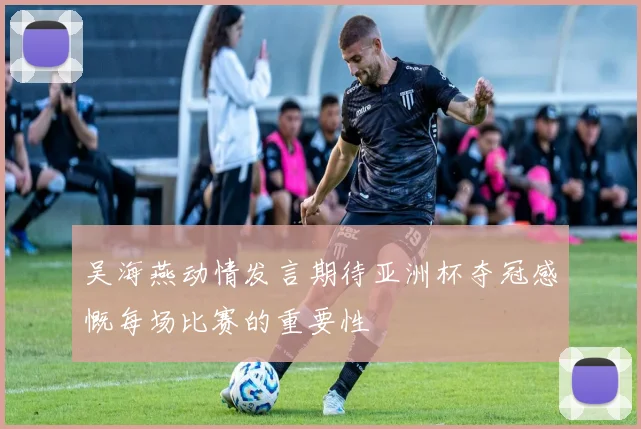 吴海燕动情发言期待亚洲杯夺冠感慨每场比赛的重要性