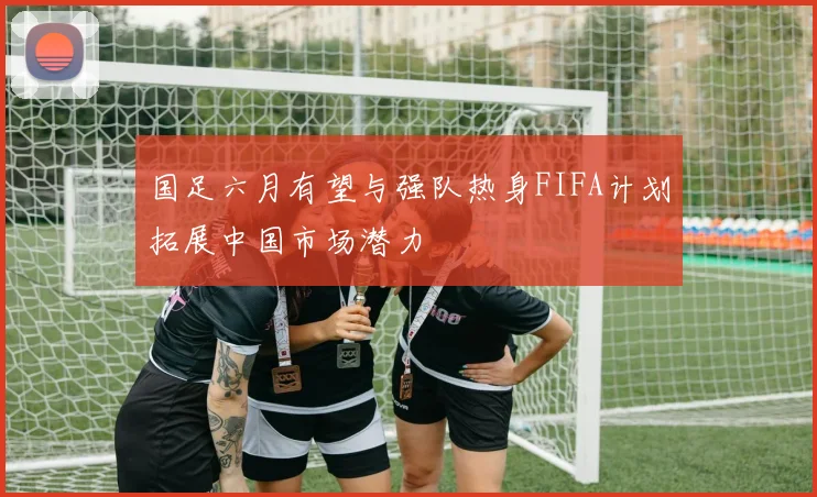 国足六月有望与强队热身FIFA计划拓展中国市场潜力