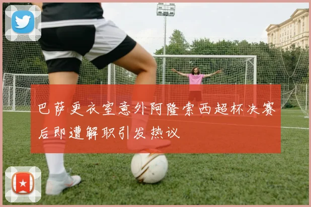 巴萨更衣室意外阿隆索西超杯决赛后即遭解职引发热议