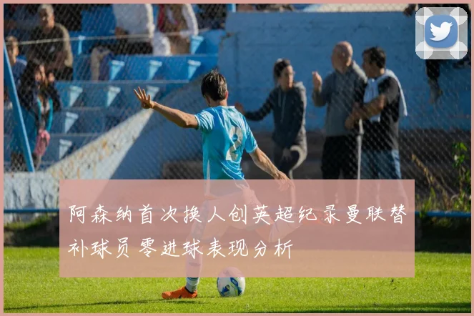 阿森纳首次换人创英超纪录曼联替补球员零进球表现分析