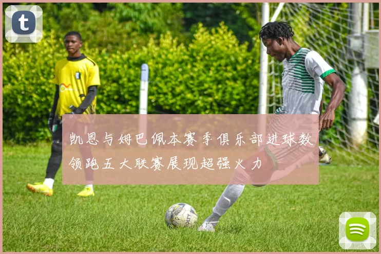 凯恩与姆巴佩本赛季俱乐部进球数领跑五大联赛展现超强火力