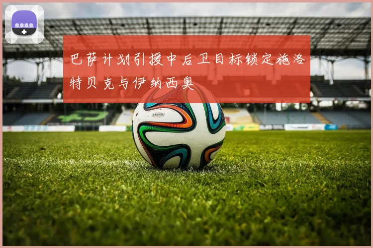 巴萨计划引援中后卫目标锁定施洛特贝克与伊纳西奥