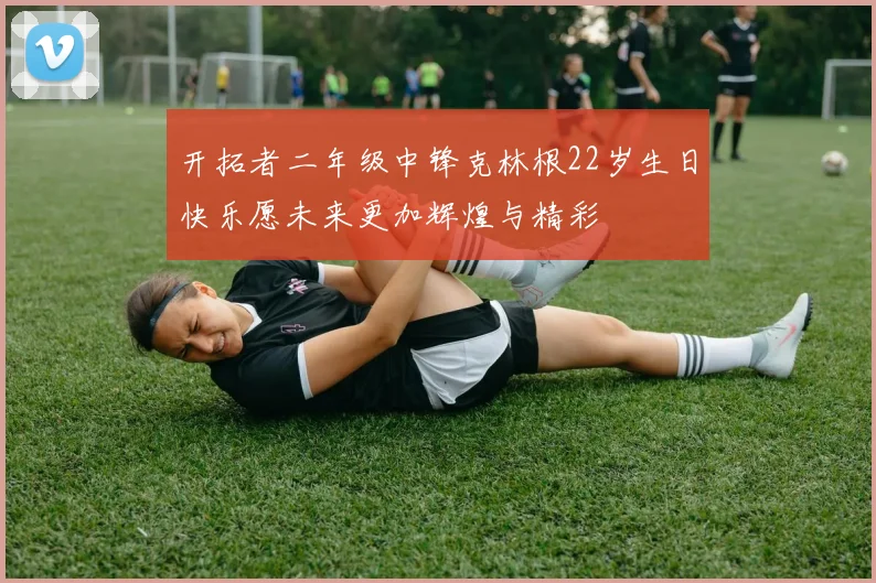 开拓者二年级中锋克林根22岁生日快乐愿未来更加辉煌与精彩