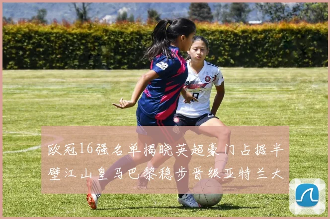 欧冠16强名单揭晓英超豪门占据半壁江山皇马巴黎稳步晋级亚特兰大独撑意甲希望