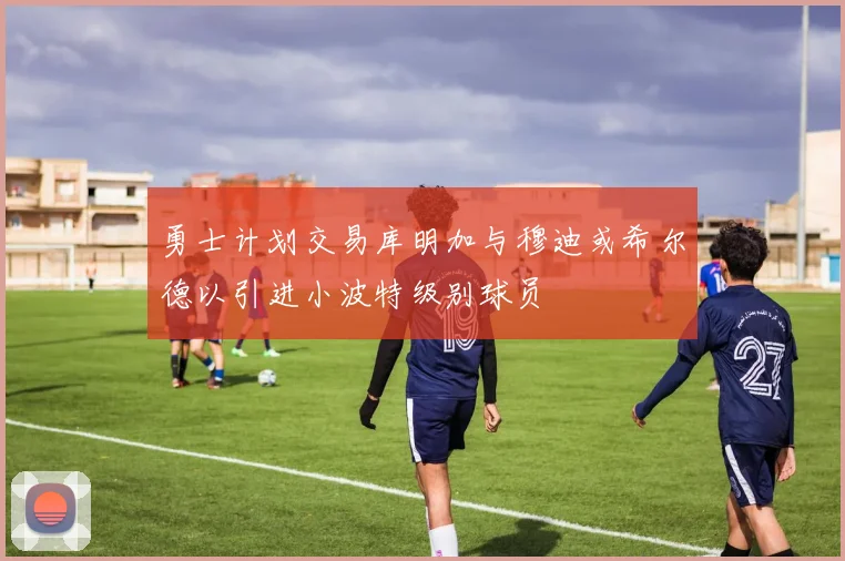 勇士计划交易库明加与穆迪或希尔德以引进小波特级别球员