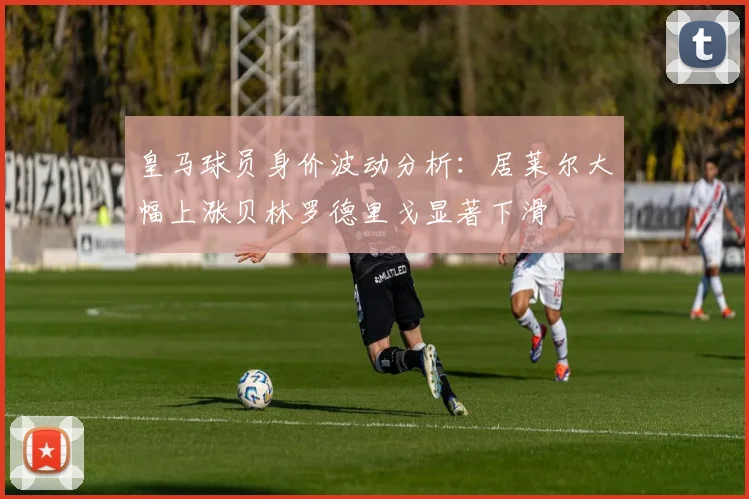皇马球员身价波动分析：居莱尔大幅上涨贝林罗德里戈显著下滑