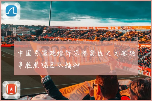 中国男篮延续阵容借复仇之力客场争胜展现团队精神