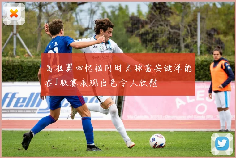 高准翼回忆福冈时光称富安健洋能在J联赛表现出色令人欣慰