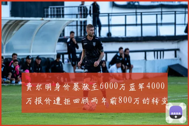费尔明身价暴涨至6000万蓝军4000万报价遭拒回顾两年前800万的转变