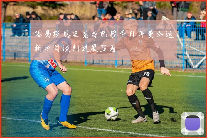 路易斯恩里克与巴黎圣日耳曼加速新合同谈判进展显著