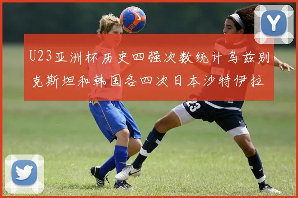 U23亚洲杯历史四强次数统计乌兹别克斯坦和韩国各四次日本沙特伊拉克三次