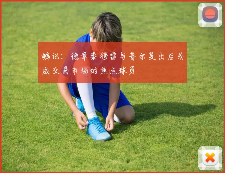 鹕记：德章泰穆雷与普尔复出后或成交易市场的焦点球员