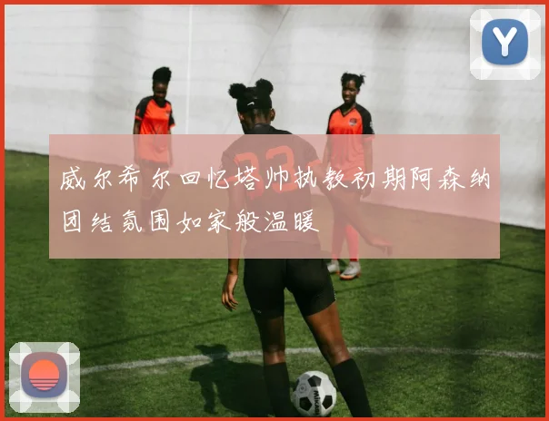 威尔希尔回忆塔帅执教初期阿森纳团结氛围如家般温暖