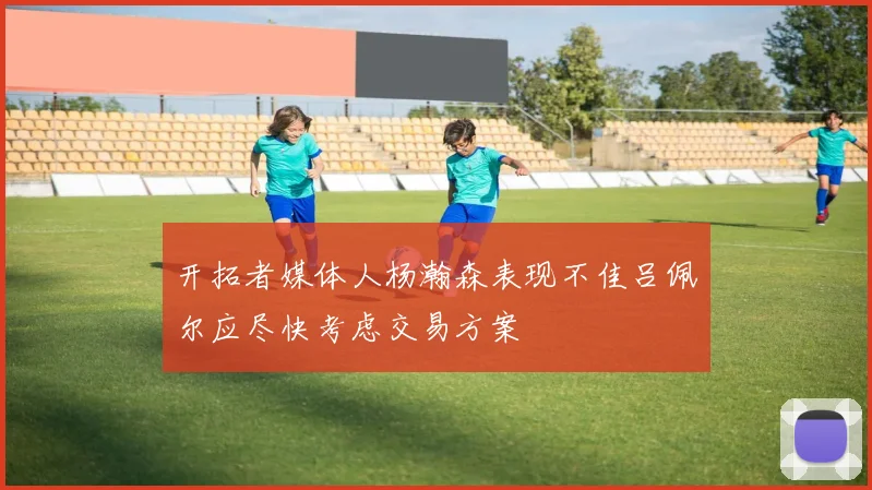 开拓者媒体人杨瀚森表现不佳吕佩尔应尽快考虑交易方案