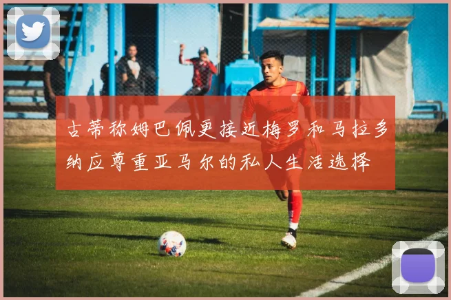 古蒂称姆巴佩更接近梅罗和马拉多纳应尊重亚马尔的私人生活选择