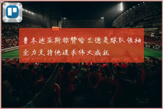 鲁本迪亚斯称赞哈兰德是球队领袖全力支持他追求伟大成就