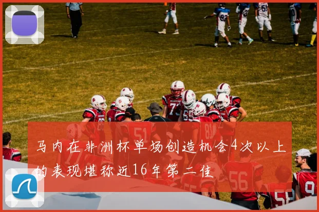 马内在非洲杯单场创造机会4次以上的表现堪称近16年第二佳